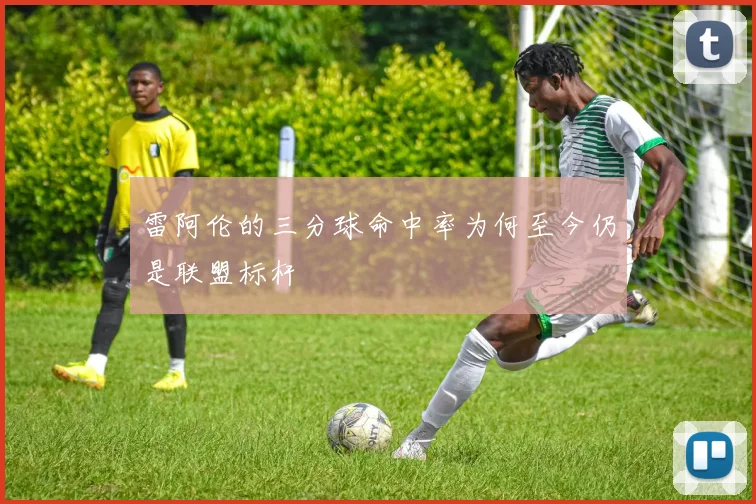 雷阿伦的三分球命中率为何至今仍是联盟标杆