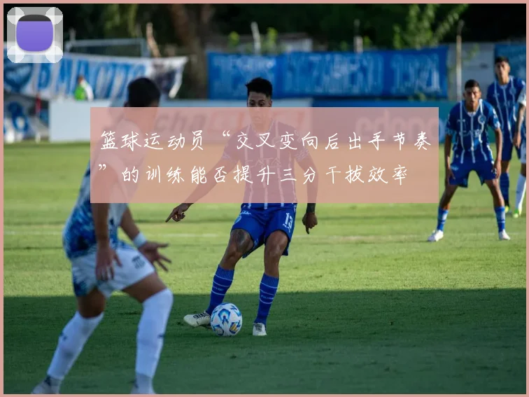 篮球运动员“交叉变向后出手节奏”的训练能否提升三分干拔效率