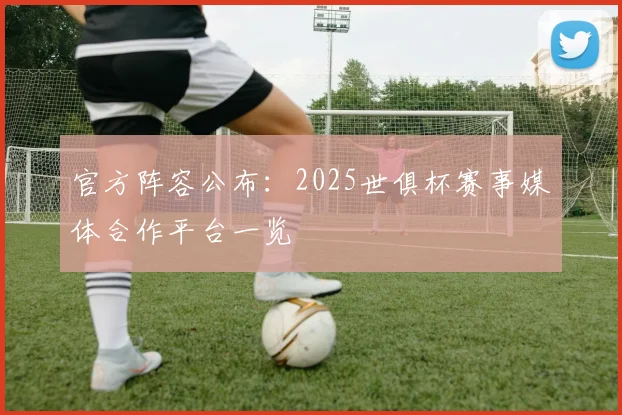 官方阵容公布:2025世俱杯赛事媒体合作平台一览