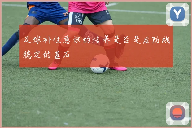 足球补位意识的培养是否是后防线稳定的基石
